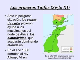 Los primeros Taifas (Siglo XI)
●   Ante la peligrosa
    situación, los reinos
    de taifas pidieron
    ayuda a los
    musulmanes del
    norte de África: los
    almorávides, que
    acabarán dominando
    al-Ándalus.
●   En el año 1086
    derrotan al rey
                            En el año 1090 empieza una nueva
    Alfonso VI en              etapa: el dominio almorávide
 