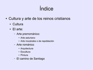 Índice
●   Cultura y arte de los reinos cristianos
    ●   Cultura
    ●   El arte:
         –   Arte prerrománico:
              ●   Arte asturiano
              ●   Arte mozárabe o de repoblación
         –   Arte románico
              ●   Arquitectura
              ●   Escultura
              ●   Pintura
         –   El camino de Santiago
 