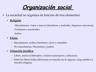 Organización social
●   La sociedad se organiza en función de tres elementos:
    ●   Religión:
        Religión
             Musulmanes: viejos y nuevos (bereberes y muladíes, hispanos conversos)
             Cristianos o mozárabes
             Judíos
    ●   Etnia:
         –   Musulmanes: árabes, bereberes, sirios o muladíes
         –   No musulmanes: Mozárabes y judíos
    ●   Situación Jurídica
         –   Libres, esclavos liberados y esclavos (europeos y africanos)
         –   Entre los libres había diferencias en función de la riqueza, cargo político o
             función religiosa
 