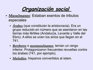 Organización social
●   Musulmanes: Estaban exentos de tributos
    Musulmanes
    especiales
    ●   Árabes (que constituían la aristocracia). Era un
        grupo reducido en número que se asentaron en las
        tierras más fértiles (Andalucía, Levante y Valle del
        Ebro). A ellos se unen los sirios que llegan en el
        741.
    ●   Bereberes o neomusulmanes, tenían un rango
                      neomusulmanes
        inferior. Protagonizaron frecuentes revueltas contra
        los árabes (741, por ejemplo).
    ●   Muladíes, hispanos convertidos al islam.
        Muladíes
 
