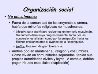 Organización social
●   No musulmanes:
    ●   Fuera de la comunidad de los creyentes o umma,
        había dos minorías religiosas no musulmanas:
        –   Mozárabes o cristianos residentes en territorio musulmán.
            Su número disminuyó progresivamente, tanto por las
            conversiones al islam como por la emigración hacia los
            Reinos cristianos ante el avance de la Reconquista.
        –   Judíos. Gozaron de gran tolerancia.
    ●   Ambos podían mantener su religión y costumbres.
        Como vivían en comunidades separadas, tenían sus
        propias autoridades civiles y leyes. A cambio, debían
        pagar tributos especiales (capitación)
 