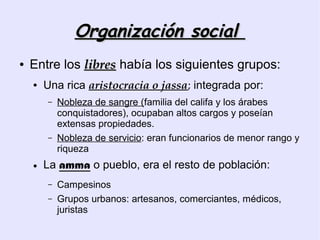 Organización social
●   Entre los libres había los siguientes grupos:
    ●   Una rica aristocracia o jassa; integrada por:
        –   Nobleza de sangre (familia del califa y los árabes
            conquistadores), ocupaban altos cargos y poseían
            extensas propiedades.
        –   Nobleza de servicio: eran funcionarios de menor rango y
            riqueza
    ●   La amma o pueblo, era el resto de población:
        –   Campesinos
        –   Grupos urbanos: artesanos, comerciantes, médicos,
            juristas
 