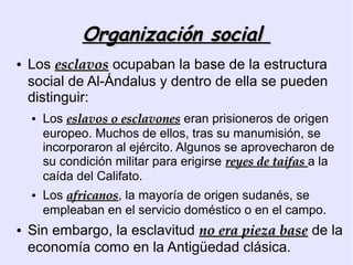 Organización social
●   Los esclavos ocupaban la base de la estructura
    social de Al-Ándalus y dentro de ella se pueden
    distinguir:
    ●   Los eslavos o esclavones eran prisioneros de origen
        europeo. Muchos de ellos, tras su manumisión, se
        incorporaron al ejército. Algunos se aprovecharon de
        su condición militar para erigirse reyes de taifas a la
        caída del Califato.
    ●   Los africanos, la mayoría de origen sudanés, se
            africanos
        empleaban en el servicio doméstico o en el campo.
●   Sin embargo, la esclavitud no era pieza base de la
    economía como en la Antigüedad clásica.
 
