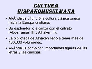 Cultura
         hispanomusulmana
●   Al-Ándalus difundió la cultura clásica griega
    hacia la Europa cristiana.
●   Su esplendor lo alcanza con el califato
    (Abderramán III y Alhaken II).
●   La biblioteca de Alhaken llegó a tener más de
    400.000 volúmenes.
●   Al-Ándalus contó con importantes figuras de las
    letras y las ciencias:
 