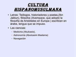 Cultura
        hispanomusulmana
●   Letras: Teólogos, historiadores y poetas,(Ibn
    Jaldun), filósofos (Avempace, que adoptó la
    filosofía de Aristóteles en Europa ) escribían en
    árabe, lengua que se impuso.
●   Las ciencias:
    –   Medicina (Abulcasis),
    –   Astronomía (Abulcasim Maslama)
    –   Navegación
 