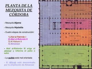 PLANTA DE LA
 MEZQUITA DE
   CÓRDOBA

- Mezquita Aljama

- Mezquita Hipóstila

- Cuatro etapas de construcción:

    1) Abd al Rahmán I
    2) Abd al-Rahmán II
    3) Al Hakam II
    4) Almanzor

- Abd al-Rahmán III erige el
alminar y reforma el patio o
sahn

- La quibla está mal orientada

- El Mihrab está descentrado
por la ampliación de Almanzor
 