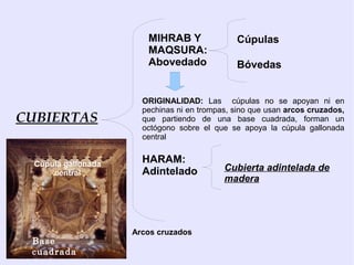 MIHRAB Y               Cúpulas
                        MAQSURA:
                        Abovedado              Bóvedas


                       ORIGINALIDAD: Las cúpulas no se apoyan ni en
                       pechinas ni en trompas, sino que usan arcos cruzados,
CUBIERTAS              que partiendo de una base cuadrada, forman un
                       octógono sobre el que se apoya la cúpula gallonada
                       central


  Cúpula gallonada     HARAM:
      central          Adintelado           Cubierta adintelada de
                                            madera




                     Arcos cruzados
 Base
 cuadrada
 