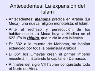 Antecedentes: La expansión del
                Islam
●   Antecedentes: Mahoma predica en Arabia (La
    Meca), una nueva religión monoteísta: el Islam.
●   Ante el rechazo y persecución de los
    habitantes de La Meca huye a Medina en el
    622. Es la Hégira, que inicia la era islámica.
●   En 632 a la muerte de Mahoma, se habían
    extendido por toda la península Arábiga.
●   El 661 los Omeyas crean el primer imperio
    musulmán, instalando la capital en Damasco.
●   A finales del siglo VII habían conquistado todo
    el Norte de África.
 
