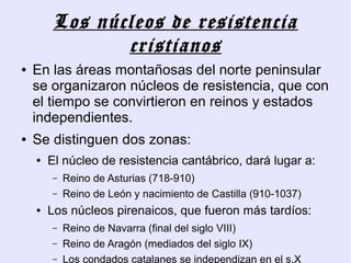 Los núcleos de resistencia
               cristianos
●   En las áreas montañosas del norte peninsular
    se organizaron núcleos de resistencia, que con
    el tiempo se convirtieron en reinos y estados
    independientes.
●   Se distinguen dos zonas:
    ●   El núcleo de resistencia cantábrico, dará lugar a:
        –   Reino de Asturias (718-910)
        –   Reino de León y nacimiento de Castilla (910-1037)
    ●   Los núcleos pirenaicos, que fueron más tardíos:
        –   Reino de Navarra (final del siglo VIII)
        –   Reino de Aragón (mediados del siglo IX)
        –   Los condados catalanes se independizan en el s.X
 