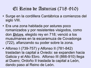 El Reino de Asturias (718-910)
●   Surge en la cordillera Cantábrica a comienzos del
    siglo VIII.
●   Era una zona habitada por astures poco
    romanizados y por resistentes visigodos, como
    don Pelayo, elegido rey en 718; venció a los
    musulmanes en la escaramuza de Covadonga
    (722), afianzando su poder sobre la zona.
●   Alfonso I (739-757) y Alfonso II (781-842)
    trasladan la capital a Oviedo: se expanden hacia
    Galicia y el Alto Ebro. Alfonso III (866-910) llega
    al Duero; Ordoño II traslada la capital a León,
    dando paso al Reino de León.
 
