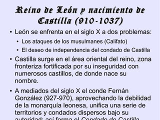Reino de León y nacimiento de
        Castilla (910-1037)
●   León se enfrenta en el siglo X a dos problemas:
    ●   Los ataques de los musulmanes (Califato)
    ●   El deseo de independencia del condado de Castilla
●   Castilla surge en el área oriental del reino, zona
    fronteriza fortificada por su inseguridad con
    numerosos castillos, de donde nace su
    nombre.
●   A mediados del siglo X el conde Fernán
    González (927-970), aprovechando la debilidad
    de la monarquía leonesa, unifica una serie de
    territorios y condados dispersos bajo su
 
