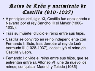 Reino de León y nacimiento de
         Castilla (910-1037)
●   A principios del siglo XI, Castilla fue anexionada a
    Navarra por el rey Sancho III el Mayor (1000-
    1035).
●   Tras su muerte, dividió el reino entre sus hijos.
●   Castilla se convirtió en reino independiente con
    Fernando I. Este, tras derrotar al rey de León
    Vermudo III (1028-1037), constituyó el reino de
    Castilla y León.
●   Fernando I divide el reino entre sus hijos, que se
    enfrentan entre sí. Alfonso VI une de nuevo los
    reinos; conquista Madrid y Toledo (1085)
 