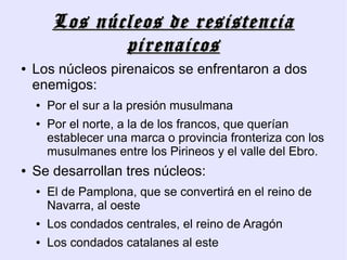 Los núcleos de resistencia
               pirenaicos
●   Los núcleos pirenaicos se enfrentaron a dos
    enemigos:
    ●   Por el sur a la presión musulmana
    ●   Por el norte, a la de los francos, que querían
        establecer una marca o provincia fronteriza con los
        musulmanes entre los Pirineos y el valle del Ebro.
●   Se desarrollan tres núcleos:
    ●   El de Pamplona, que se convertirá en el reino de
        Navarra, al oeste
    ●   Los condados centrales, el reino de Aragón
    ●   Los condados catalanes al este
 