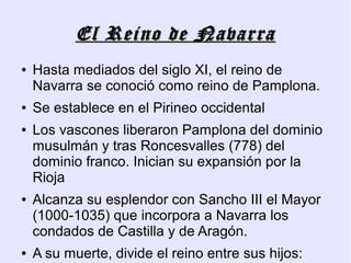 El Reino de Navarra
●   Hasta mediados del siglo XI, el reino de
    Navarra se conoció como reino de Pamplona.
●   Se establece en el Pirineo occidental
●   Los vascones liberaron Pamplona del dominio
    musulmán y tras Roncesvalles (778) del
    dominio franco. Inician su expansión por la
    Rioja
●   Alcanza su esplendor con Sancho III el Mayor
    (1000-1035) que incorpora a Navarra los
    condados de Castilla y de Aragón.
●   A su muerte, divide el reino entre sus hijos:
 