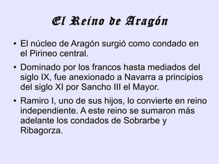 El Reino de Aragón
●   El núcleo de Aragón surgió como condado en
    el Pirineo central.
●   Dominado por los francos hasta mediados del
    siglo IX, fue anexionado a Navarra a principios
    del siglo XI por Sancho III el Mayor.
●   Ramiro I, uno de sus hijos, lo convierte en reino
    independiente. A este reino se sumaron más
    adelante los condados de Sobrarbe y
    Ribagorza.
 