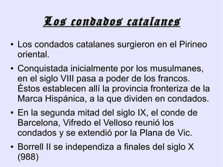 Los condados catalanes
●   Los condados catalanes surgieron en el Pirineo
    oriental.
●   Conquistada inicialmente por los musulmanes,
    en el siglo VIII pasa a poder de los francos.
    Éstos establecen allí la provincia fronteriza de la
    Marca Hispánica, a la que dividen en condados.
●   En la segunda mitad del siglo IX, el conde de
    Barcelona, Vifredo el Velloso reunió los
    condados y se extendió por la Plana de Vic.
●   Borrell II se independiza a finales del siglo X
    (988)
 