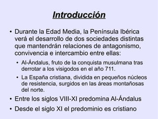 Introducción
●   Durante la Edad Media, la Península Ibérica
    verá el desarrollo de dos sociedades distintas
    que mantendrán relaciones de antagonismo,
    convivencia e intercambio entre ellas:
    ●   Al-Ándalus, fruto de la conquista musulmana tras
        derrotar a los visigodos en el año 711.
    ●   La España cristiana, dividida en pequeños núcleos
        de resistencia, surgidos en las áreas montañosas
        del norte.
●   Entre los siglos VIII-XI predomina Al-Ándalus
●   Desde el siglo XI el predominio es cristiano
 