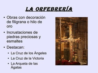 La orfebrería
●   Obras con decoración
    de filigrana o hilo de
    oro
●   Incrustaciones de
    piedras preciosas y
    esmaltes
●   Destacan:
    ●   La Cruz de los Ángeles
    ●   La Cruz de la Victoria
    ●   La Arqueta de las
        Ágatas
 