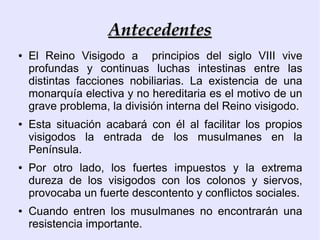 Antecedentes
●   El Reino Visigodo a principios del siglo VIII vive
    profundas y continuas luchas intestinas entre las
    distintas facciones nobiliarias. La existencia de una
    monarquía electiva y no hereditaria es el motivo de un
    grave problema, la división interna del Reino visigodo.
●   Esta situación acabará con él al facilitar los propios
    visigodos la entrada de los musulmanes en la
    Península.
●   Por otro lado, los fuertes impuestos y la extrema
    dureza de los visigodos con los colonos y siervos,
    provocaba un fuerte descontento y conflictos sociales.
●   Cuando entren los musulmanes no encontrarán una
    resistencia importante.
 
