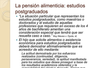 La pensión alimenticia: estudios
postgraduados
 “La situación particular que representan los
  estudios postgraduados, como maestrías o
  doctorados y el estudio de aquellas
  profesiones que requieren en exceso de los 4
  años de bachillerato ameritan una
  consideración especial que tendrá que ser
  resuelta caso a caso.” Key Nieves v. Oyola, id.
 El hijo que solicite alimentos o asistencia
  económica para estudios postgraduados
  deberá demostrar afirmativamente que es
  acreedor de ello mediante:
    La actitud demostrada por los esfuerzos
    realizados (continuidad, diligencia,
    perseverancia, seriedad), la aptitud manifestada
    para los estudios que desea proseguir a base de
    los resultados académicos obtenidos y la
 