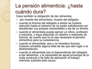 La pensión alimenticia: ¿hasta
cuándo dura?
Cesa también la obligación de dar alimentos:
 por muerte del alimentista, muerte del obligado,
 cuando la fortuna del obligado a darlos se hubiere
  reducido hasta el extremo de no poder satisfacerlos sin
  desatender sus propias necesidades y las de su familia,
 cuando el alimentista puede ejercer un oficio, profesión
  o industria, o haya adquirido un destino o mejorado de
  fortuna, de suerte que no le sea necesaria la pensión
  alimenticia para su subsistencia,
 cuando el alimentista, sea o no heredero forzoso,
  hubiese cometido alguna falta de las que dan lugar a la
  desheredación,
 cuando el alimentista sea el descendiente del obligado
  a dar alimentos, y la necesidad de aquel provenga de la
  mala conducta o de falta de aplicación al trabajo,
  mientras subsista esta causa.
 