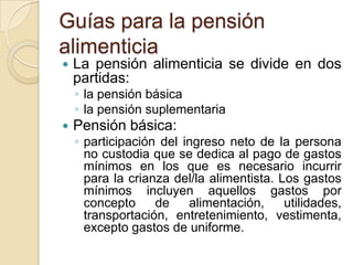 Guías para la pensión
alimenticia
   La pensión alimenticia se divide en dos
    partidas:
    ◦ la pensión básica
    ◦ la pensión suplementaria
   Pensión básica:
    ◦ participación del ingreso neto de la persona
      no custodia que se dedica al pago de gastos
      mínimos en los que es necesario incurrir
      para la crianza del/la alimentista. Los gastos
      mínimos incluyen aquellos gastos por
      concepto     de    alimentación,     utilidades,
      transportación, entretenimiento, vestimenta,
      excepto gastos de uniforme.
 