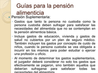 Guías para la pensión
      alimenticia
   Pensión Suplementaria:
    ◦ Gastos que tanto la persona no custodia como la
      persona custodia deben sufragar para satisfacer las
      necesidades del alimentista que no se contemplan en
      la pensión alimenticia básica.
    ◦ Incluye gastos de educación, vivienda y gastos de
      salud no cubiertos por un plan de seguro médico.
      También incluyen los gastos por concepto de cuido de
      niños, cuando la persona custodia se vea obligada a
      incurrir en los mismos para poder estudiar o ejercer
      una profesión u oficio.
    ◦ Al momento de determinar los gastos suplementarios,
      el juzgador deberá considerar no solo los gastos que
      efectivamente se pagaron, sino también aquellos que
      deberían sufragarse para satisfacer todas las
 