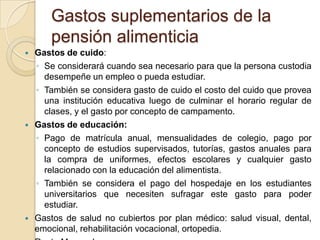 Gastos suplementarios de la
        pensión alimenticia
   Gastos de cuido:
    ◦ Se considerará cuando sea necesario para que la persona custodia
      desempeñe un empleo o pueda estudiar.
    ◦ También se considera gasto de cuido el costo del cuido que provea
      una institución educativa luego de culminar el horario regular de
      clases, y el gasto por concepto de campamento.
   Gastos de educación:
    ◦ Pago de matrícula anual, mensualidades de colegio, pago por
      concepto de estudios supervisados, tutorías, gastos anuales para
      la compra de uniformes, efectos escolares y cualquier gasto
      relacionado con la educación del alimentista.
    ◦ También se considera el pago del hospedaje en los estudiantes
      universitarios que necesiten sufragar este gasto para poder
      estudiar.
   Gastos de salud no cubiertos por plan médico: salud visual, dental,
    emocional, rehabilitación vocacional, ortopedia.
 
