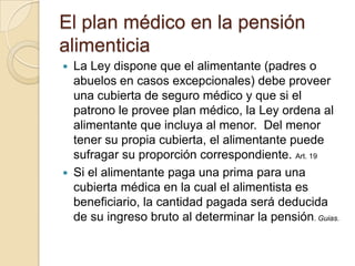 El plan médico en la pensión
alimenticia
 La Ley dispone que el alimentante (padres o
  abuelos en casos excepcionales) debe proveer
  una cubierta de seguro médico y que si el
  patrono le provee plan médico, la Ley ordena al
  alimentante que incluya al menor. Del menor
  tener su propia cubierta, el alimentante puede
  sufragar su proporción correspondiente. Art. 19
 Si el alimentante paga una prima para una
  cubierta médica en la cual el alimentista es
  beneficiario, la cantidad pagada será deducida
  de su ingreso bruto al determinar la pensión. Guias.
 