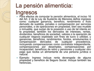 La pensión alimenticia:
Ingresos
   Para efectos de computar la pensión alimenticia, el inciso 16
    del Art. 2 de la Ley de Sustento de Menores define ingresos
    como: cualquier ganancia, beneficio, rendimiento o fruto
    derivado de sueldos, jornales o compensación por servicios
    personales, o de operaciones en propiedad, bien sea mueble
    o inmueble, que surjan de la posesión o uso de tal interés en
    la propiedad, también los derivados de intereses, rentas,
    dividendos, beneficios de sociedad, valores o la operación de
    cualquier negocio explotado con fines de lucro o utilidad, y
    ganancias, beneficios, rendimientos, fondos, emolumentos o
    compensación derivados de cualquier procedencia,
    incluyendo compensaciones como contratista independiente,
    compensaciones por desempleo, compensaciones por
    incapacidad, beneficios de retiro y pensiones y cualquier otro
    pago que reciba un alimentante de una persona jurídica o
    natural.
   Ejemplo: Ingreso incluye renta devengada de alguna
    propiedad y beneficio de Seguro Social. Incluye también las
    herencias.
 