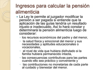 Ingresos para calcular la pensión
alimenticia
   La Ley le permite al juzgador modificar la
    pensión a ser pagada si entiende que la
    aplicación de las guías tendría un resultado
    injusto e inadecuado. Así lo hará constar y
    determinará la pensión alimenticia luego de
    considerar:
    ◦ los recursos económicos del padre y del menor,
    ◦ la salud física y emocional del menor y sus
      necesidades y aptitudes educacionales o
      vocacionales,
    ◦ el nivel de vida que hubiera disfrutado si la
      familia hubiera permanecido intacta,
    ◦ las consecuencias contributivas para las partes
      cuando ello sea práctico y conveniente y
    ◦ las contribuciones no monetarias de cada parte
      al cuidado y bienestar del menor.
 