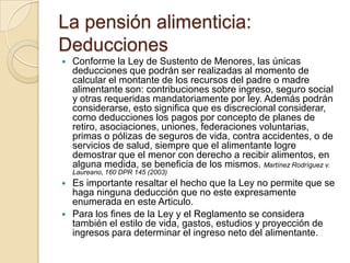 La pensión alimenticia:
Deducciones
   Conforme la Ley de Sustento de Menores, las únicas
    deducciones que podrán ser realizadas al momento de
    calcular el montante de los recursos del padre o madre
    alimentante son: contribuciones sobre ingreso, seguro social
    y otras requeridas mandatoriamente por ley. Además podrán
    considerarse, esto significa que es discrecional considerar,
    como deducciones los pagos por concepto de planes de
    retiro, asociaciones, uniones, federaciones voluntarias,
    primas o pólizas de seguros de vida, contra accidentes, o de
    servicios de salud, siempre que el alimentante logre
    demostrar que el menor con derecho a recibir alimentos, en
    alguna medida, se beneficia de los mismos. Martínez Rodríguez v.
    Laureano, 160 DPR 145 (2003)
   Es importante resaltar el hecho que la Ley no permite que se
    haga ninguna deducción que no este expresamente
    enumerada en este Articulo.
   Para los fines de la Ley y el Reglamento se considera
    también el estilo de vida, gastos, estudios y proyección de
    ingresos para determinar el ingreso neto del alimentante.
 
