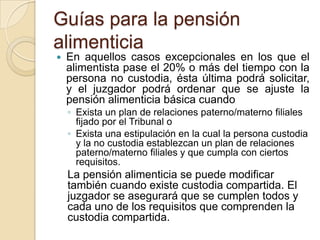 Guías para la pensión
alimenticia
   En aquellos casos excepcionales en los que el
    alimentista pase el 20% o más del tiempo con la
    persona no custodia, ésta última podrá solicitar,
    y el juzgador podrá ordenar que se ajuste la
    pensión alimenticia básica cuando
    ◦ Exista un plan de relaciones paterno/materno filiales
      fijado por el Tribunal o
    ◦ Exista una estipulación en la cual la persona custodia
      y la no custodia establezcan un plan de relaciones
      paterno/materno filiales y que cumpla con ciertos
      requisitos.
    La pensión alimenticia se puede modificar
    también cuando existe custodia compartida. El
    juzgador se asegurará que se cumplen todos y
    cada uno de los requisitos que comprenden la
    custodia compartida.
 