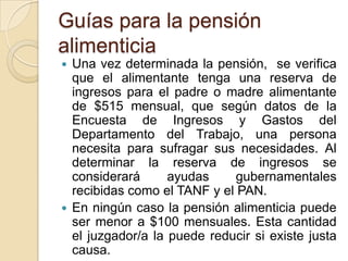 Guías para la pensión
alimenticia
 Una vez determinada la pensión, se verifica
  que el alimentante tenga una reserva de
  ingresos para el padre o madre alimentante
  de $515 mensual, que según datos de la
  Encuesta de Ingresos y Gastos del
  Departamento del Trabajo, una persona
  necesita para sufragar sus necesidades. Al
  determinar la reserva de ingresos se
  considerará      ayudas     gubernamentales
  recibidas como el TANF y el PAN.
 En ningún caso la pensión alimenticia puede
  ser menor a $100 mensuales. Esta cantidad
  el juzgador/a la puede reducir si existe justa
  causa.
 
