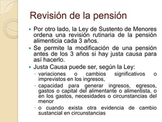 Revisión de la pensión
 Por otro lado, la Ley de Sustento de Menores
  ordena una revisión rutinaria de la pensión
  alimenticia cada 3 años.
 Se permite la modificación de una pensión
  antes de los 3 años si hay justa causa para
  así hacerlo.
 Justa Causa puede ser, según la Ley:
    ◦ variaciones    o     cambios   significativos   o
      imprevistos en los ingresos,
    ◦ capacidad para generar ingresos, egresos,
      gastos o capital del alimentante o alimentista, o
      en los gastos, necesidades o circunstancias del
      menor
    ◦ o cuando exista otra evidencia de cambio
      sustancial en circunstancias
 