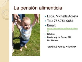 La pensión alimenticia
               Lcda. Michelle Acosta
               Tel.: 787.751.0681
               Email:
                  licenciadamacosta@hotmail.co
                  m
                 Oficina:
                 Baldorioty de Castro 870
                  Río Piedras


                  GRACIAS POR SU ATENCION
 