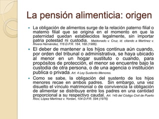 La pensión alimenticia: origen
   La obligación de alimentos surge de la relación paterno filial o
    materno filial que se origina en el momento en que la
    paternidad quedan establecidos legalmente, sin importar
    patria potestad ni custodia. Maldonado v. Cruz, id. citando a Martínez v.
    Rivera Hernández, 116 D.P.R. 164, 168 (1986).
   El deber de mantener a los hijos continua aún cuando,
    por orden del tribunal o administrativa, se haya ubicado
    al menor en un hogar sustituto o cuando, para
    propósitos de protección, el menor se encuentre bajo la
    custodia de otra persona, o de una agencia o institución
    publica o privada. Art. 4 Ley Sustento Menores.
   Como se sabe, la obligación del sustento de los hijos
    menores recae en ambos padres. Sin embargo, una vez
    disuelto el vínculo matrimonial o de convivencia la obligación
    de alimentar se distribuye entre los padres en una cantidad
    proporcional a su respectivo caudal. Art. 145 del Código Civil de Puerto
    Rico; López Martínez v. Yordan, 104 D.P.R. 594 (1976)
 