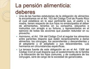 La pensión alimenticia:
deberes
   Una de las fuentes estatutarias de la obligación de alimentos
    la encontramos en el Art. 153 del Código Civil de Puerto Rico
    el cual establece en lo aquí pertinente que, el padre y la
    madre, tienen respecto de sus hijos no emancipados el deber
    de alimentarlos, tenerlos en su compañía, educarlos e
    instruirlos con arreglo a su fortuna, y representarlos en el
    ejercicio de todas las acciones que puedan redundar en su
    provecho.
   Asimismo, el Art. 154 del Código Civil al regular los alimentos
    entre parientes dispone que están recíprocamente a darse
    alimentos: los cónyuges, los ascendientes y descendientes y
    el adoptante y el adoptado y sus descendientes. Los
    hermanos en circunstancias específicas.
   La tercera fuente de esta obligación es en el Art. 1308 del
    Código Civil el cual dispone que el sostenimiento de la familia
    y la educación de los hijos comunes, y de cualquiera de los
    cónyuges, será de cargo de la sociedad de gananciales.
 