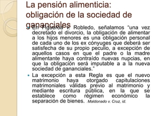 La pensión alimenticia:
obligación de la sociedad de
gananciales Robledo, señalamos “una
 En Figueroa v.                                    vez
  decretado el divorcio, la obligación de alimentar
  a los hijos menores es una obligación personal
  de cada uno de los ex cónyuges que deberá ser
  satisfecha de su propio peculio, a excepción de
  aquellos casos en que el padre o la madre
  alimentante haya contraído nuevas nupcias, en
  que la obligación será imputable a a la nueva
  sociedad de gananciales.”
 La excepción a esta Regla es que el nuevo
  matrimonio    haya     otorgado        capitulaciones
  matrimoniales válidas previo al matrimonio y
  mediante escritura pública, en la que se
  establece como régimen económico la
  separación de bienes. . Maldonado v. Cruz, id.
 
