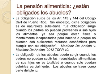 La pensión alimenticia: ¿están
    obligados los abuelos?
   La obligación surge de los Art 143 y 144 del Código
    Civil de Puerto Rico. Sin embargo, dicha obligación
    es de naturaleza subsidiaria. “La obligación surge
    cuando los padres no pueden proveerles a sus hijos
    los alimentos, ya sea porque están física o
    mentalmente incapacitados para hacerlo o porque no
    cuentan con suficientes recursos económicos para
    cumplir con su obligación”. Martínez De Andino v.
    Martínez De Andino, 2012 TSPR 10.
   La obligación de los abuelos puede surgir cuando los
    padres no puedan suplir las necesidades alimenticias
    de sus hijos en su totalidad o cuando solo puedan
    cubrirlas parcialmente. Los abuelos se traen como
    parte del pleito.
 