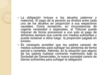  La obligación incluye a los abuelos paternos y
  maternos. El pago de la pensión se dividirá entre cada
  uno de los abuelos en proporción a sus respectivos
  caudales. Como excepción, en circunstancias de
  urgente necesidad o especiales, el Tribunal puede
  imponer de forma provisional a uno solo el pago de
  alimentos siempre que cuente con medios suficientes y
  pueda reclamar a otros luego la proporción pagada en
  exceso.
 Es necesario acreditar que los padres carecen de
  medios suficientes para sufragar los alimentos de forma
  parcial o completa. Además, en la situación que alguno
  de los padres hubiese contraído matrimonio bajo la
  Sociedad de Gananciales, la nueva sociedad carece de
  bienes suficientes para sufragar la obligación.
 