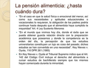 La pensión alimenticia: ¿hasta
cuándo dura?
   “En el caso en que la salud física o emocional del menor, así
    como sus necesidades y aptitudes educacionales o
    vocacionales lo requieran, la obligación de los padres podría
    continuar hasta después que el alimentista haya cumplido la
    mayoridad” Art. 4 Ley Sustento Menores
   “En el mundo que vivimos hoy día, donde el éxito que se
    pueda obtener guarda relación directa con la preparación
    académica que poseamos y donde la competencia es la
    orden del día, la percepción de que los estudios
    universitarios constituyen un lujo es cosa del pasado; dichos
    estudios se han convertido en una necesidad”. Key Nieves v.
    Oyola, 116 DPR 261 (1985)
   En Key Nieves v. Oyola el Tribunal Supremo indico que el Art.
    142 del Código Civil incluye el derecho del alimentista a
    cursar estudios de bachillerato siempre que los mismos
    hayan comenzado durante la minoridad.
 