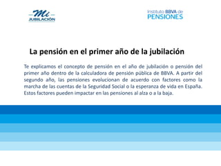 La pensión en el primer año de la jubilación
Te explicamos el concepto de pensión en el año de jubilación o pensión del
primer año dentro de la calculadora de pensión pública de BBVA. A partir del
segundo año, las pensiones evolucionan de acuerdo con factores como la
marcha de las cuentas de la Seguridad Social o la esperanza de vida en España.
Estos factores pueden impactar en las pensiones al alza o a la baja.
 