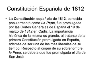 Constitución Española de 1812
• La Constitución española de 1812, conocida
  popularmente como La Pepa, fue promulgada
  por las Cortes Generales de España el 19 de
  marzo de 1812 en Cádiz. La importancia
  histórica de la misma es grande, al tratarse de la
  primera Constitución promulgada en España,
  además de ser una de las más liberales de su
  tiempo. Respecto al origen de su sobrenombre,
  la Pepa, se debe a que fue promulgada el día de
  San José
 