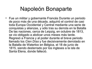 Napoleón Bonaparte
• Fue un militar y gobernante Francés Durante un periodo
  de poco más de una década, adquirió el control de casi
  toda Europa Occidental y Central mediante una serie de
  conquistas y alianzas, y sólo tras su derrota en la Batalla
  De las naciones, cerca de Leipzig, en octubre de 1813,
  se vio obligado a abdicar unos meses más tarde.
  Regresó a Francia y al poder durante el breve periodo
  llamado los Cien Días y fue decisivamente derrotado en
  la Batalla de Waterloo en Bélgica, el 18 de junio de
  1815, siendo desterrado por los ingleses a la isla de
  Santa Elena, donde falleció.
 
