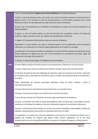 7 julio. La Junta de Bayona acepta y jura el texto definitivo del Estatuto de Bayona.

        16 julio. La Junta de Valencia envía una circular a las Juntas Provinciales instando a la formación de un
        gobierno único. El 23 contesta la Junta de Granada dando su conformidad y propone que la Junta
        Nacional se forme con dos diputados de cada una de las Juntas Provinciales.

        25 julio. José I es proclamado rey en Madrid. El 30 abandona la ciudad, tras la victoria española en la
        Batalla de Bailén.

        3 agosto. La Junta de Sevilla elabora un plan de formación de un gobierno central. El Consejo de
        Castilla se niega a convocar Cortes, por alejarse del procedimiento tradicional.

        11 agosto. El Consejo de Castilla declara nulas las renuncias de Bayona.

        Septiembre. La Junta Central, con sede en Aranjuez desde el 25 de septiembre, toma los poderes
        soberanos y se constituye en el máximo órgano gubernativo de la España no ocupada.

        30 septiembre. El Consejo de Castilla jura obediencia a la Junta Central y plantea una Exposición de los
        fiscales pidiendo una regencia de uno, tres o cinco miembros y la convocatoria de Cortes, según del
        Decreto de 5 de mayo de Fernando VII.

        1 octubre. La Junta Central elige a Floridablanca como presidente.

1809    Durante 1809 se producen fuertes tensiones entre absolutistas y liberales en la Junta Central.

        22 enero. Orden por la que se acuerda que en América se elijan vocales para la Junta Central.

        16-24 abril. Proyecto de decreto redactado por Quintana sobre la convocatoria de Cortes. Propuesta
        de consulta al país y formación de comisiones para su estudio, que posteriormente se someterían a
        las Cortes.

        Mayo. Dictámenes de diversos personajes (Quintana, Calvo de Rozas, Palafox,...) sobre la
        convocatoria de Cortes.

        22 mayo. Decreto de la Junta Central convocando Cortes y la consulta al país.

        29 mayo. La Junta Central elige a los miembros de la Comisión de Cortes.

        7 junio. Primera reunión de la Comisión de Cortes, bajo la presidencia de Jovellanos.

        19 junio. La Comisión de Cortes se reúne para deliberar sobre la forma que la que deben reunirse.
        Jovellanos, el Arzobispo de Laodicea y Francisco Castanedo proponen la reunión por estamentos.

        24 junio. La Comisión de Cortes dirige una circular a las Juntas Provinciales, Universidades, Audiencias,
        Cabildos y Ayuntamientos anunciando la convocatoria de Cortes en 1810.

        27 septiembre. Se nombra una Junta de Legislación, como auxiliar de la Comisión de Cortes, con el
        objetivo de «meditar las mejoras que pueda recibir nuestra Legislación, así en las Leyes
        fundamentales como en las positivas del Reino y proponer los medios de asegurar su observancia».


       La Pepa                                                                                  Página 4
 