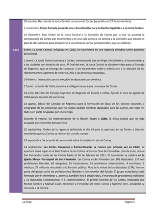 28 octubre. Decreto de la Junta Central convocando Cortes (se publica el 27 de noviembre).

        1 noviembre. Flórez Estrada presenta una «Constitución para la Nación Española» a la Junta Central.

        24 diciembre. Real Orden de la Junta Central a la Comisión de Cortes por la que se acuerda la
        convocatoria de Cortes por estamentos y en una sola cámara. Se solicita a la Comisión que estudie el
        plan de dos cámaras para proponerlo a las primeras Cortes (unicamerales) que se celebren.

1810    Enero. La Junta Central, refugiada en Cádiz, se transforma en una regencia colectiva como gobierno
        provisional.

        1 enero. La Junta Central convoca a Cortes, convocatoria que se dirige, inicialmente, a las provincias y
        a las ciudades con derecho de voto. Al final del mes, la Junta Central se disuelve y deja paso al Consejo
        de Regencia, que se encarga de convocar a los estamentos noble y eclesiástico y la elección de los
        representantes suplentes de América, Asia y las provincias ocupadas.

        14 febrero. Instrucción para la elección de diputados por América.

        17 junio. La Junta de Cádiz presiona a la Regencia para que convoque las Cortes.

        18 junio. Decreto del Consejo Supremo de Regencia de España e Indias, fijando el mes de agosto de
        1810 para la reunión de las Cortes.

        18 agosto. Edicto del Consejo de Regencia para la formación de listas de los vecinos naturales o
        emigrados de las provincias que no habían podido nombrar diputados para las Cortes, por estar en
        todo o en parte ocupadas por el enemigo.

        Durante el verano, los representantes de la Nación llegan a Cádiz, la única ciudad que no está
        ocupada por el ejército bonapartista.

        20 septiembre. Orden de la regencia señalando el día 24 para la apertura de las Cortes y Decreto
        mandando que las Cortes se reúnan en un solo cuerpo.

        23 septiembre. Se acuerda el ceremonial sobre la instalación de las Cortes.

        24 septiembre. Las Cortes Generales y Extraordinarias se reúnen por primera vez en Cádiz. La
        apertura tiene lugar en el Real Teatro de las Cortes –Corral o Casa de Comedias- (Isla de León, actual
        San Fernando), sede de las Cortes hasta el 18 de febrero de 1811. El Juramento se celebra en la
        Iglesia Mayor Parroquial de San Fernando. Las Cortes están formadas por 305 diputados: 137 con
        profesiones liberales, 60 abogados, 55 funcionarios, 16 profesores universitarios, 4 escritores, 2
        médicos, 37 militares vinculados a la función pública. Más de la mitad de los diputados (174), forman
        parte del grupo social de profesionales liberales y funcionarios del Estado. El grupo eclesiástico está
        formado por 94 miembros y, además, también hay 8 aristócratas, 9 marinos de procedencia nobiliaria
        y 15 diputados «propietarios» y 5 «comerciantes». El primer Decreto de las Cortes, redactado por
        Muñoz Torrero y Manuel Luján, reconoce a Fernando VII como «único y legítimo rey», anulando su
        renuncia a la Corona.



       La Pepa                                                                                 Página 5
 