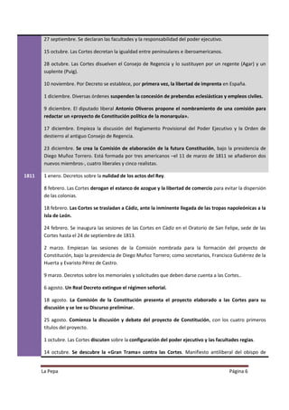 27 septiembre. Se declaran las facultades y la responsabilidad del poder ejecutivo.

        15 octubre. Las Cortes decretan la igualdad entre peninsulares e iberoamericanos.

        28 octubre. Las Cortes disuelven el Consejo de Regencia y lo sustituyen por un regente (Agar) y un
        suplente (Puig).

        10 noviembre. Por Decreto se establece, por primera vez, la libertad de imprenta en España.

        1 diciembre. Diversas órdenes suspenden la concesión de prebendas eclesiásticas y empleos civiles.

        9 diciembre. El diputado liberal Antonio Oliveros propone el nombramiento de una comisión para
        redactar un «proyecto de Constitución política de la monarquía».

        17 diciembre. Empieza la discusión del Reglamento Provisional del Poder Ejecutivo y la Orden de
        destierro al antiguo Consejo de Regencia.

        23 diciembre. Se crea la Comisión de elaboración de la futura Constitución, bajo la presidencia de
        Diego Muñoz Torrero. Está formada por tres americanos –el 11 de marzo de 1811 se añadieron dos
        nuevos miembros-, cuatro liberales y cinco realistas.

1811    1 enero. Decretos sobre la nulidad de los actos del Rey.

        8 febrero. Las Cortes derogan el estanco de azogue y la libertad de comercio para evitar la dispersión
        de las colonias.

        18 febrero. Las Cortes se trasladan a Cádiz, ante la inminente llegada de las tropas napoleónicas a la
        Isla de León.

        24 febrero. Se inaugura las sesiones de las Cortes en Cádiz en el Oratorio de San Felipe, sede de las
        Cortes hasta el 24 de septiembre de 1813.

        2 marzo. Empiezan las sesiones de la Comisión nombrada para la formación del proyecto de
        Constitución, bajo la presidencia de Diego Muñoz Torrero; como secretarios, Francisco Gutiérrez de la
        Huerta y Evaristo Pérez de Castro.

        9 marzo. Decretos sobre los memoriales y solicitudes que deben darse cuenta a las Cortes..

        6 agosto. Un Real Decreto extingue el régimen señorial.

        18 agosto. La Comisión de la Constitución presenta el proyecto elaborado a las Cortes para su
        discusión y se lee su Discurso preliminar.

        25 agosto. Comienza la discusión y debate del proyecto de Constitución, con los cuatro primeros
        títulos del proyecto.

        1 octubre. Las Cortes discuten sobre la configuración del poder ejecutivo y las facultades regias.

        14 octubre. Se descubre la «Gran Trama» contra las Cortes. Manifiesto antiliberal del obispo de


       La Pepa                                                                                Página 6
 