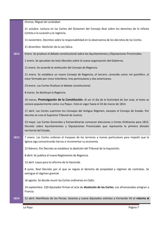 Orense, Miguel de Lardizábal.

        21 octubre. Lectura en las Cortes del Dictamen del Consejo Real sobre los derechos de la infanta
        Carlota a la sucesión y la regencia.

        11 noviembre. Decretos sobre la responsabilidad en la observancia de los decretos de las Cortes.

        21 diciembre. Abolición de la Ley Sálica.

1812    Enero. Se produce el debate constitucional sobre los Ayuntamientos y Diputaciones Provinciales.

        1 enero. Se aprueban las tesis liberales sobre la nueva organización del Gobierno.

        11 enero. Se acuerda la restitución del Consejo de Regencia.

        21 enero. Se establece un nuevo Consejo de Regencia, el tercero, conocido como «el quintillo», al
        estar formado por cinco miembros: tres peninsulares y dos americanos.

        23 enero. Las Cortes finalizan el debate constitucional.

        8 marzo. Se destituye la Regencia.

        19 marzo. Promulgación de la Constitución. Al ser el día de la festividad de San José, el texto se
        conoce popularmente como «La Pepa». Está en vigor hasta el 24 de marzo de 1814.

        17 abril. Las Cortes suprimen los Consejos del Antiguo Régimen, excepto el Consejo de Estado. Por
        decreto se crea el Supremo Tribunal de Justicia.

        23 mayo. Las Cortes Generales y Extraordinarias convocan elecciones a Cortes Ordinarias para 1813.
        Decreto sobre Ayuntamientos y Diputaciones Provinciales que representa la primera división
        territorial del Estado.

1813    7 enero. Las Cortes ordenan el traspaso de los terrenos a manos particulares para impedir que la
        Iglesia siga concentrando tierras e incrementar su economía.

        22 febrero. Por Decreto se establece la abolición del Tribunal de la Inquisición.

        8 abril. Se publica el nuevo Reglamento de Regencia.

        12 abril. Leyes para la reforma de la Hacienda.

        8 junio. Real Decreto por el que se regula el derecho de propiedad y régimen de contratos. Se
        extingue el régimen gremial.

        16 agosto. Se decide reunir las Cortes ordinarias en Cádiz.

        14 septiembre. 220 diputados firman el acta de disolución de las Cortes. Los afrancesados emigran a
        Francia.

1814    12 abril. Manifiesto de los Persas. Sesenta y nueve diputados solicitan a Fernando VII el retorno al


       La Pepa                                                                               Página 7
 