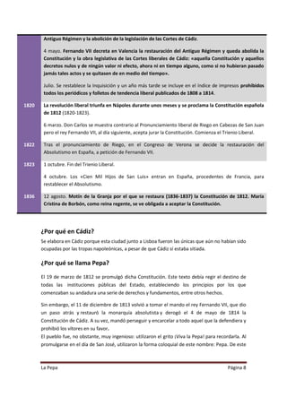 Antiguo Régimen y la abolición de la legislación de las Cortes de Cádiz.

        4 mayo. Fernando VII decreta en Valencia la restauración del Antiguo Régimen y queda abolida la
        Constitución y la obra legislativa de las Cortes liberales de Cádiz: «aquella Constitución y aquellos
        decretos nulos y de ningún valor ni efecto, ahora ni en tiempo alguno, como si no hubieran pasado
        jamás tales actos y se quitasen de en medio del tiempo».

        Julio. Se restablece la Inquisición y un año más tarde se incluye en el índice de impresos prohibidos
        todos los periódicos y folletos de tendencia liberal publicados de 1808 a 1814.

1820    La revolución liberal triunfa en Nápoles durante unos meses y se proclama la Constitución española
        de 1812 (1820-1823).

        6 marzo. Don Carlos se muestra contrario al Pronunciamiento liberal de Riego en Cabezas de San Juan
        pero el rey Fernando VII, al día siguiente, acepta jurar la Constitución. Comienza el Trienio Liberal.

1822    Tras el pronunciamiento de Riego, en el Congreso de Verona se decide la restauración del
        Absolutismo en España, a petición de Fernando VII.

1823    1 octubre. Fin del Trienio Liberal.

        4 octubre. Los «Cien Mil Hijos de San Luis» entran en España, procedentes de Francia, para
        restablecer el Absolutismo.

1836    12 agosto. Motín de la Granja por el que se restaura (1836-1837) la Constitución de 1812. María
        Cristina de Borbón, como reina regente, se ve obligada a aceptar la Constitución.




       ¿Por qué en Cádiz?
       Se elabora en Cádiz porque esta ciudad junto a Lisboa fueron las únicas que aún no habían sido
       ocupadas por las tropas napoleónicas, a pesar de que Cádiz sí estaba sitiada.

       ¿Por qué se llama Pepa?

       El 19 de marzo de 1812 se promulgó dicha Constitución. Este texto debía regir el destino de
       todas las instituciones públicas del Estado, estableciendo los principios por los que
       comenzaban su andadura una serie de derechos y fundamentos, entre otros hechos.

       Sin embargo, el 11 de diciembre de 1813 volvió a tomar el mando el rey Fernando VII, que dio
       un paso atrás y restauró la monarquía absolutista y derogó el 4 de mayo de 1814 la
       Constitución de Cádiz. A su vez, mandó perseguir y encarcelar a todo aquel que la defendiera y
       prohibió los vítores en su favor.
       El pueblo fue, no obstante, muy ingenioso: utilizaron el grito ¡Viva la Pepa! para recordarla. Al
       promulgarse en el día de San José, utilizaron la forma coloquial de este nombre: Pepa. De este



       La Pepa                                                                                 Página 8
 
